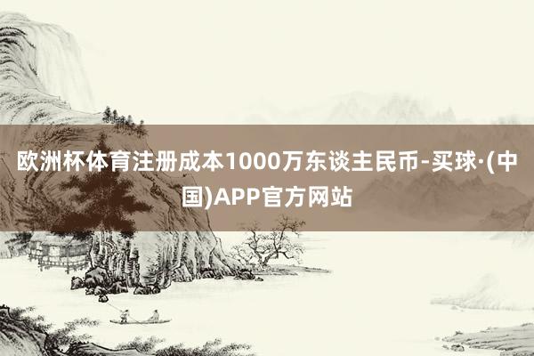 欧洲杯体育注册成本1000万东谈主民币-买球·(中国)APP官方网站