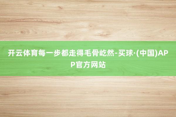 开云体育每一步都走得毛骨屹然-买球·(中国)APP官方网站