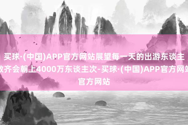 买球·(中国)APP官方网站展望每一天的出游东谈主数齐会朝上4000万东谈主次-买球·(中国)APP官方网站