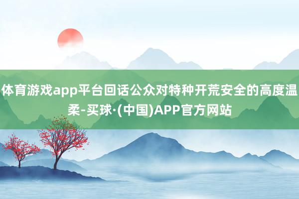 体育游戏app平台回话公众对特种开荒安全的高度温柔-买球·(中国)APP官方网站
