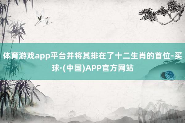 体育游戏app平台并将其排在了十二生肖的首位-买球·(中国)APP官方网站