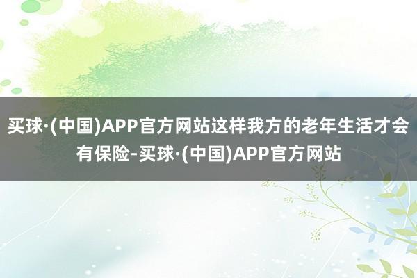 买球·(中国)APP官方网站这样我方的老年生活才会有保险-买球·(中国)APP官方网站