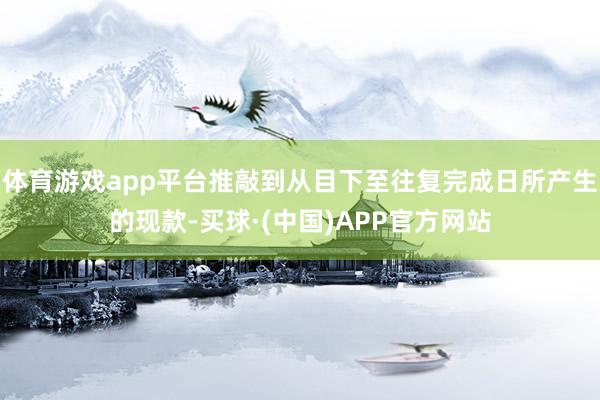 体育游戏app平台推敲到从目下至往复完成日所产生的现款-买球·(中国)APP官方网站