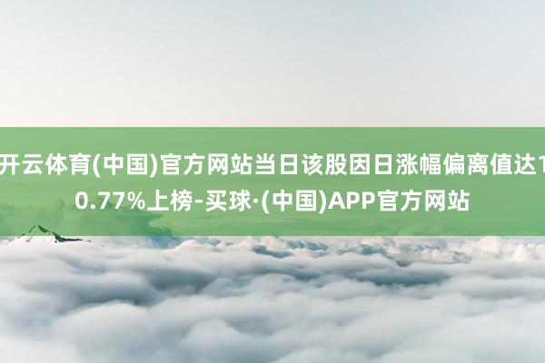 开云体育(中国)官方网站当日该股因日涨幅偏离值达10.77%上榜-买球·(中国)APP官方网站