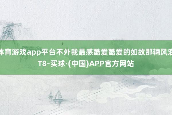 体育游戏app平台不外我最感酷爱酷爱的如故那辆风浪T8-买球·(中国)APP官方网站