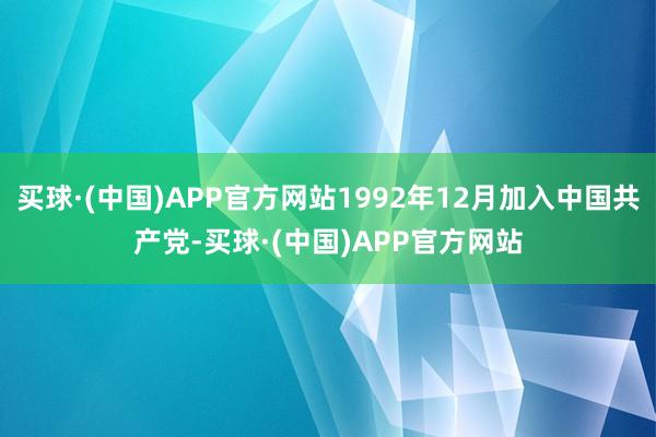买球·(中国)APP官方网站1992年12月加入中国共产党-买球·(中国)APP官方网站