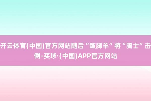 开云体育(中国)官方网站随后“跛脚羊”将“骑士”击倒-买球·(中国)APP官方网站