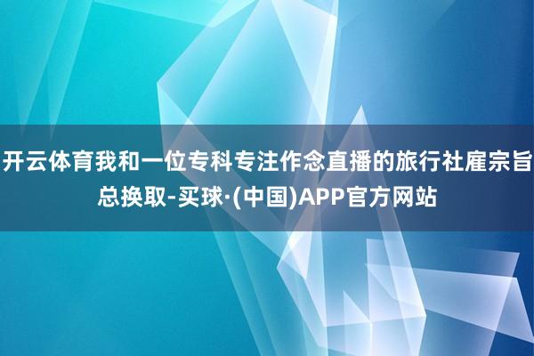 开云体育我和一位专科专注作念直播的旅行社雇宗旨总换取-买球·(中国)APP官方网站