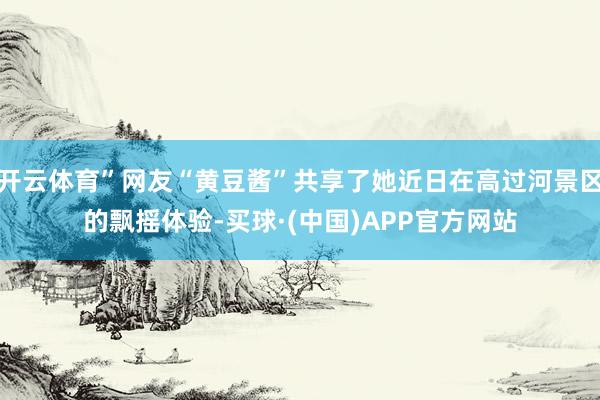开云体育”网友“黄豆酱”共享了她近日在高过河景区的飘摇体验-买球·(中国)APP官方网站