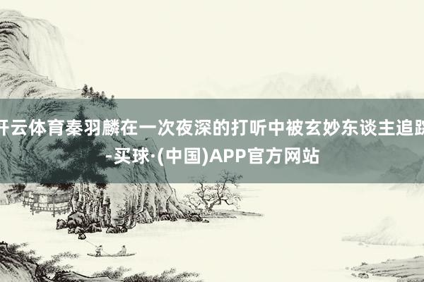 开云体育秦羽麟在一次夜深的打听中被玄妙东谈主追踪-买球·(中国)APP官方网站