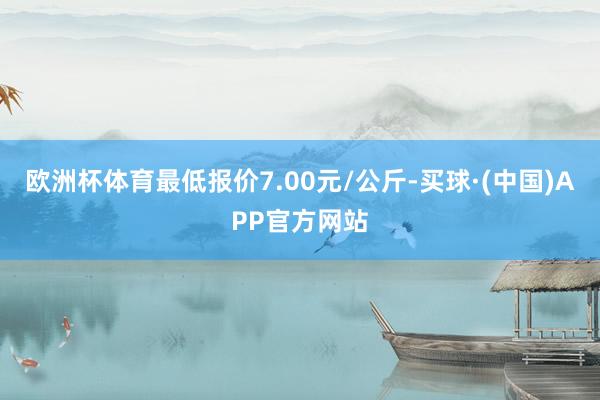 欧洲杯体育最低报价7.00元/公斤-买球·(中国)APP官方网站