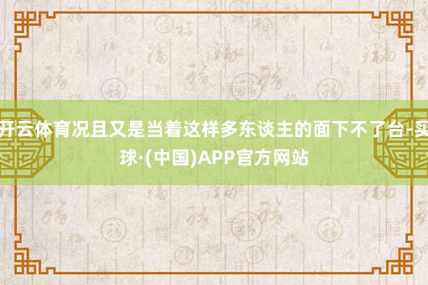 开云体育况且又是当着这样多东谈主的面下不了台-买球·(中国)APP官方网站