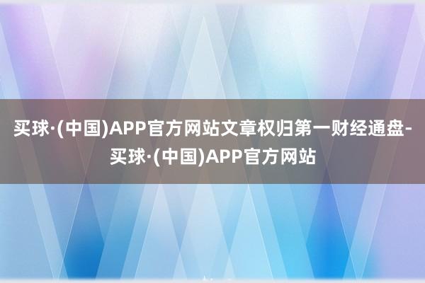 买球·(中国)APP官方网站文章权归第一财经通盘-买球·(中国)APP官方网站