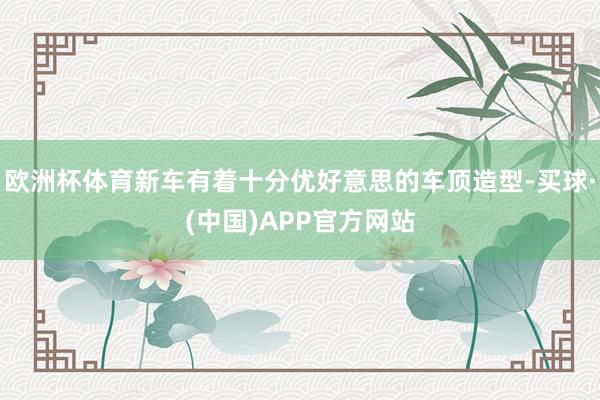 欧洲杯体育新车有着十分优好意思的车顶造型-买球·(中国)APP官方网站