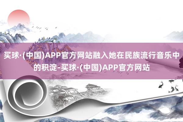 买球·(中国)APP官方网站融入她在民族流行音乐中的积淀-买球·(中国)APP官方网站