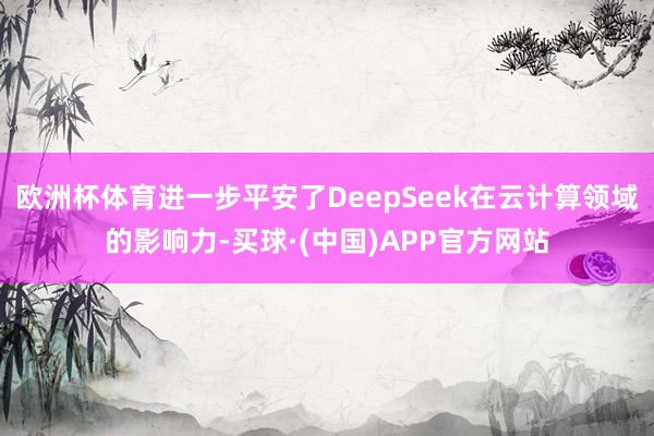 欧洲杯体育进一步平安了DeepSeek在云计算领域的影响力-买球·(中国)APP官方网站