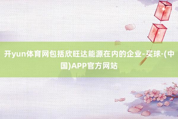 开yun体育网包括欣旺达能源在内的企业-买球·(中国)APP官方网站