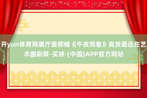 开yun体育网展厅里那幅《午夜照看》真货最近在艺术圈刷屏-买球·(中国)APP官方网站