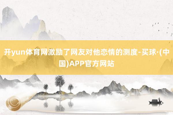 开yun体育网激励了网友对他恋情的测度-买球·(中国)APP官方网站