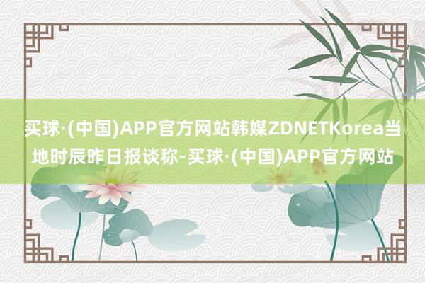 买球·(中国)APP官方网站韩媒ZDNETKorea当地时辰昨日报谈称-买球·(中国)APP官方网站