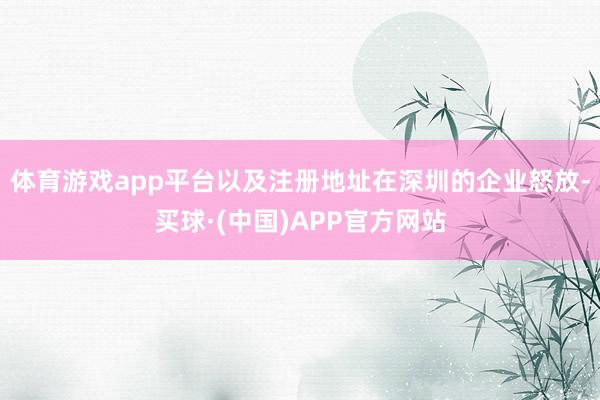 体育游戏app平台以及注册地址在深圳的企业怒放-买球·(中国)APP官方网站