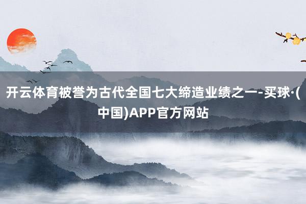 开云体育被誉为古代全国七大缔造业绩之一-买球·(中国)APP官方网站
