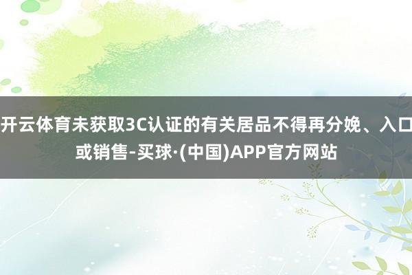 开云体育未获取3C认证的有关居品不得再分娩、入口或销售-买球·(中国)APP官方网站