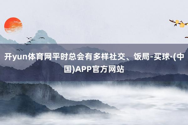 开yun体育网平时总会有多样社交、饭局-买球·(中国)APP官方网站
