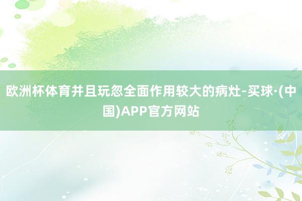 欧洲杯体育并且玩忽全面作用较大的病灶-买球·(中国)APP官方网站