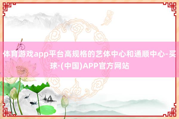 体育游戏app平台高规格的艺体中心和通顺中心-买球·(中国)APP官方网站