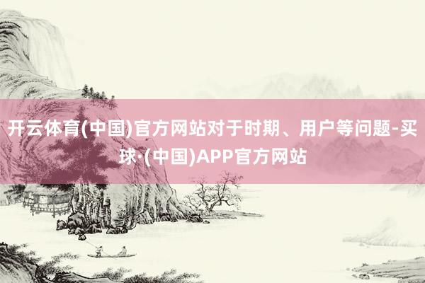 开云体育(中国)官方网站对于时期、用户等问题-买球·(中国)APP官方网站