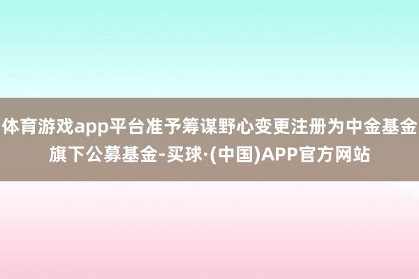 体育游戏app平台准予筹谋野心变更注册为中金基金旗下公募基金-买球·(中国)APP官方网站