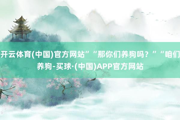 开云体育(中国)官方网站”“那你们养狗吗？”“咱们养狗-买球·(中国)APP官方网站