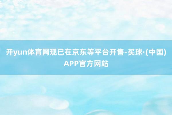 开yun体育网现已在京东等平台开售-买球·(中国)APP官方网站