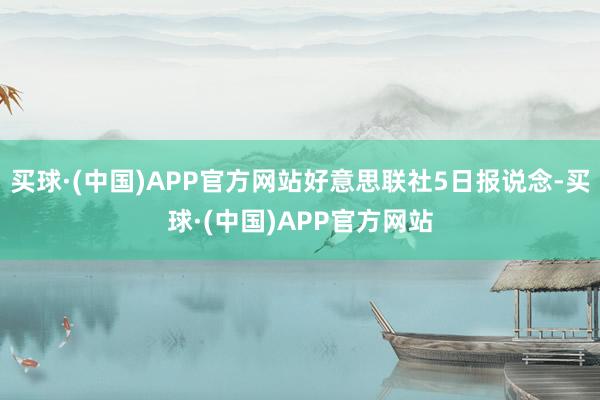 买球·(中国)APP官方网站好意思联社5日报说念-买球·(中国)APP官方网站