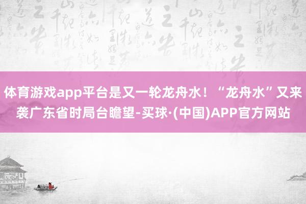 体育游戏app平台是又一轮龙舟水！“龙舟水”又来袭广东省时局台瞻望-买球·(中国)APP官方网站