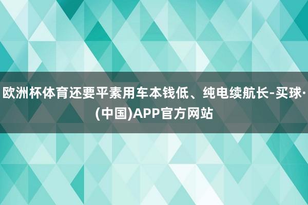 欧洲杯体育还要平素用车本钱低、纯电续航长-买球·(中国)APP官方网站