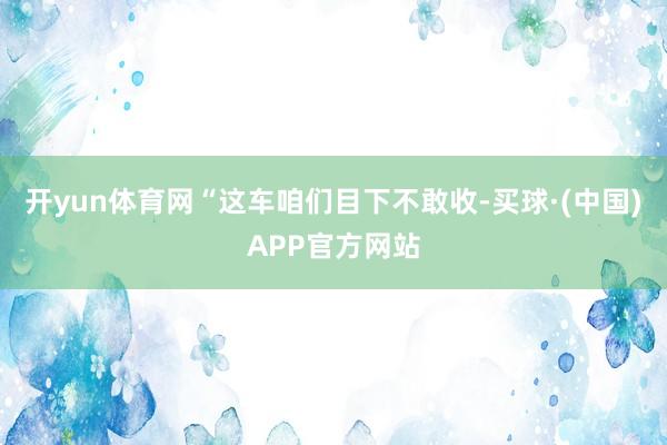 开yun体育网“这车咱们目下不敢收-买球·(中国)APP官方网站