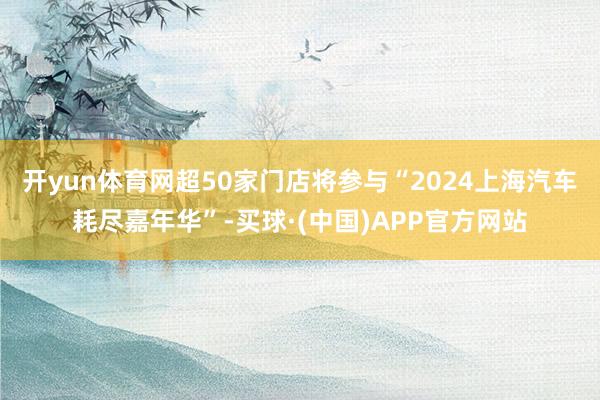 开yun体育网超50家门店将参与“2024上海汽车耗尽嘉年华”-买球·(中国)APP官方网站