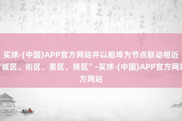 买球·(中国)APP官方网站并以船埠为节点联动相近“城区、街区、景区、商区”-买球·(中国)APP官方网站