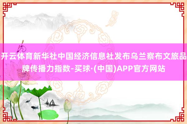 开云体育新华社中国经济信息社发布乌兰察布文旅品牌传播力指数-买球·(中国)APP官方网站