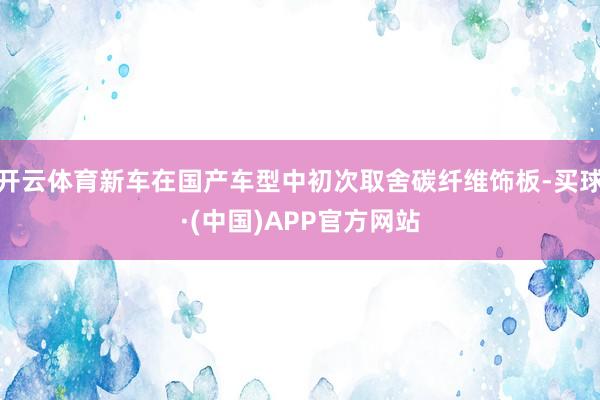开云体育新车在国产车型中初次取舍碳纤维饰板-买球·(中国)APP官方网站
