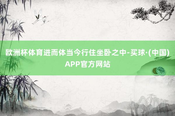 欧洲杯体育进而体当今行住坐卧之中-买球·(中国)APP官方网站