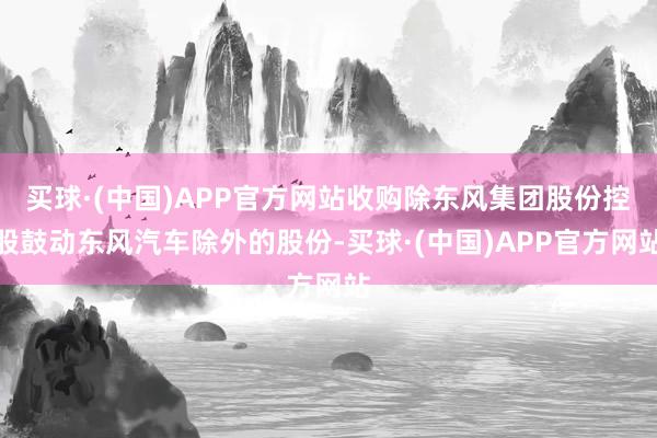 买球·(中国)APP官方网站收购除东风集团股份控股鼓动东风汽车除外的股份-买球·(中国)APP官方网站