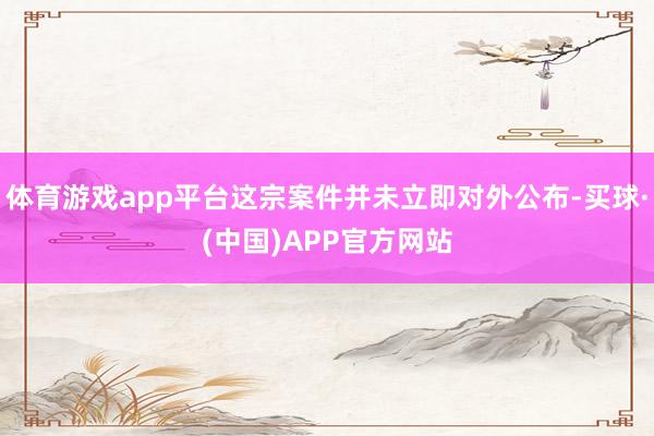 体育游戏app平台这宗案件并未立即对外公布-买球·(中国)APP官方网站