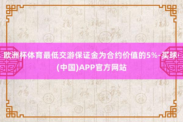 欧洲杯体育最低交游保证金为合约价值的5%-买球·(中国)APP官方网站
