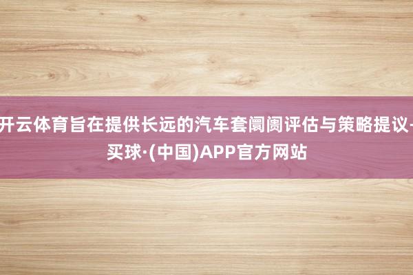 开云体育旨在提供长远的汽车套阛阓评估与策略提议-买球·(中国)APP官方网站