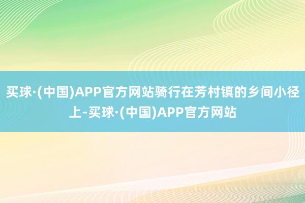 买球·(中国)APP官方网站骑行在芳村镇的乡间小径上-买球·(中国)APP官方网站