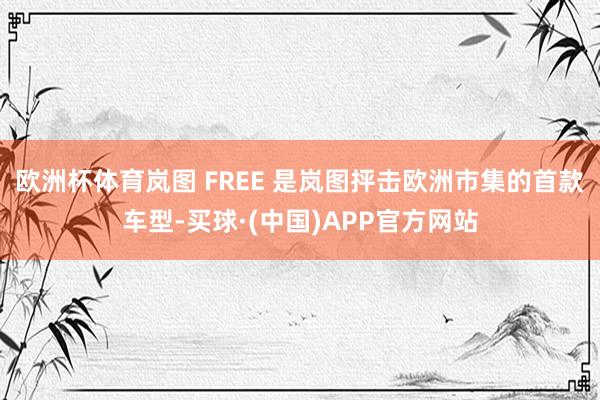 欧洲杯体育岚图 FREE 是岚图抨击欧洲市集的首款车型-买球·(中国)APP官方网站