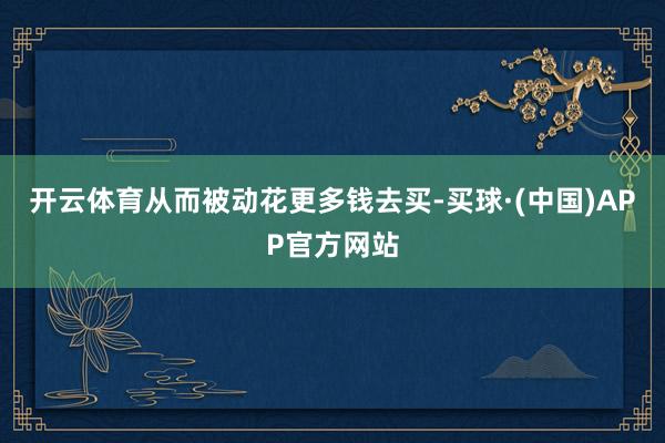 开云体育从而被动花更多钱去买-买球·(中国)APP官方网站